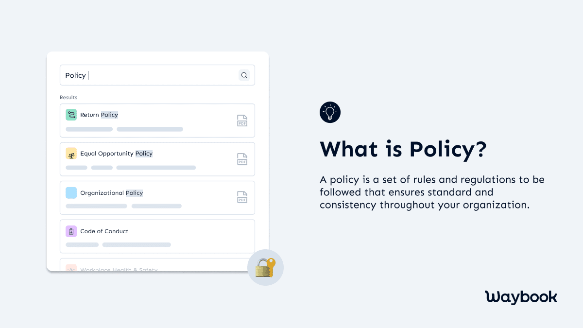 What is a Policy?A policy is a set of rules and regulations of an organization that you must follow to ensure compliance and consistency throughout your organization. Typically, a policy provides employees answers about their "what, when, who, and why." Moreover, the employees get to know about the things that are allowed in a business and what are prohibited.